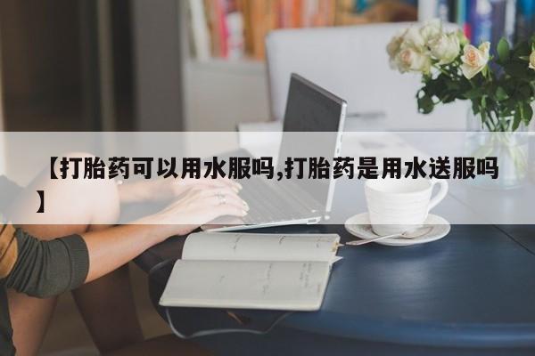 卖打胎药流产药微信【打胎药可以用水服吗,打胎药是用水送服吗】