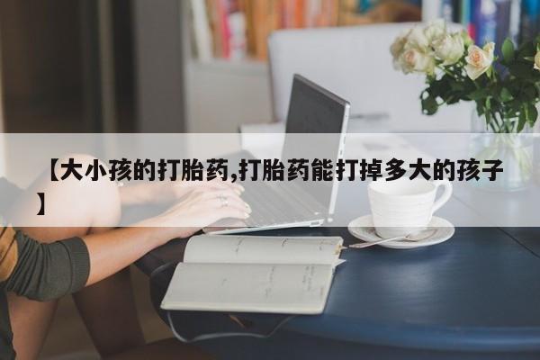 卖打胎药流产药微信【大小孩的打胎药,打胎药能打掉多大的孩子】