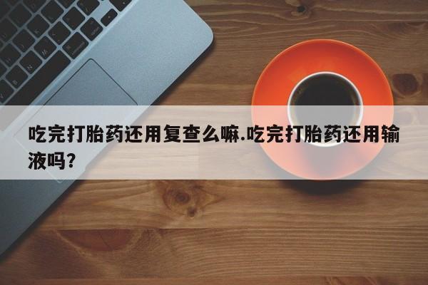 卖打胎药流产药微信吃完打胎药还用复查么嘛.吃完打胎药还用输液吗？