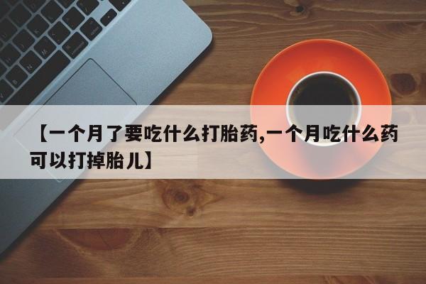 卖打胎药流产药微信【一个月了要吃什么打胎药,一个月吃什么药可以打掉胎儿】