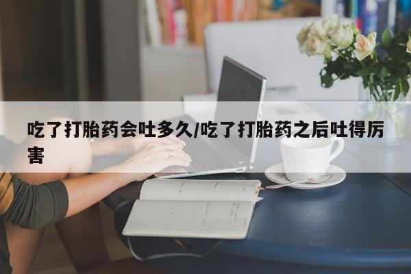 卖打胎药流产药微信吃了打胎药会吐多久/吃了打胎药之后吐得厉害