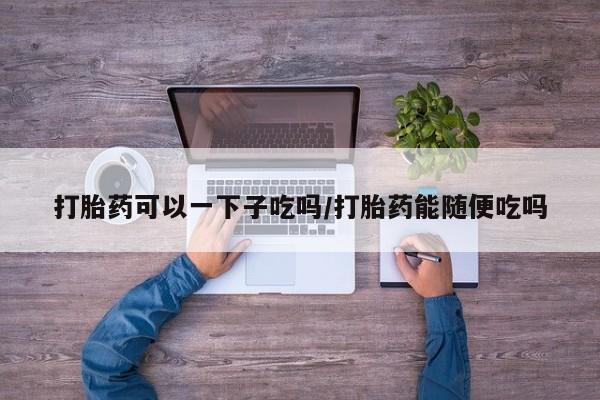 卖打胎药流产药微信打胎药可以一下子吃吗/打胎药能随便吃吗