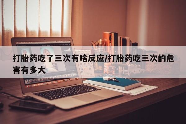 卖打胎药流产药微信打胎药吃了三次有啥反应/打胎药吃三次的危害有多大