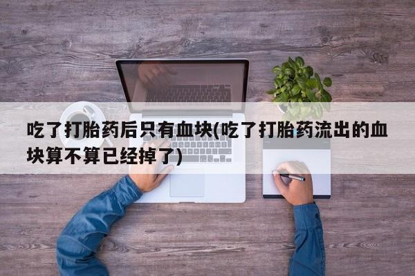 卖打胎药流产药微信吃了打胎药后只有血块(吃了打胎药流出的血块算不算已经掉了)
