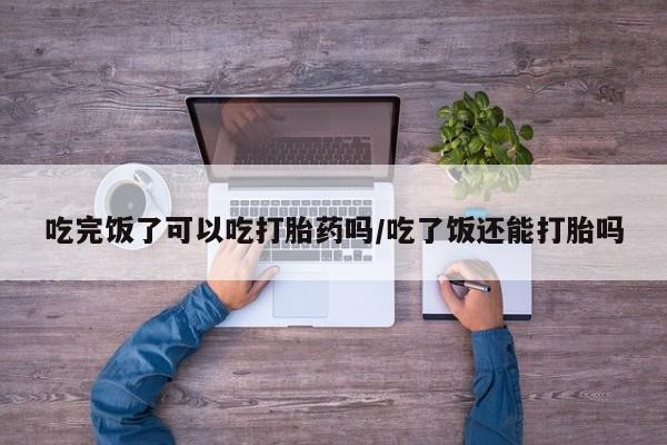 卖打胎药流产药微信吃完饭了可以吃打胎药吗/吃了饭还能打胎吗