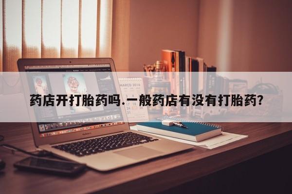 卖打胎药流产药微信药店开打胎药吗.一般药店有没有打胎药？