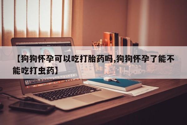 卖打胎药流产药微信【狗狗怀孕可以吃打胎药吗,狗狗怀孕了能不能吃打虫药】