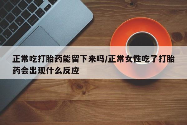 卖打胎药流产药微信正常吃打胎药能留下来吗/正常女性吃了打胎药会出现什么反应