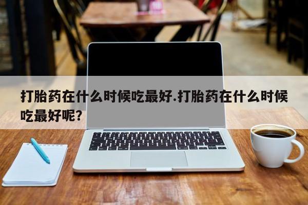 卖打胎药流产药微信打胎药在什么时候吃最好.打胎药在什么时候吃最好呢？