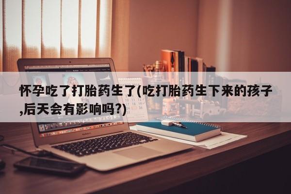 卖打胎药流产药微信怀孕吃了打胎药生了(吃打胎药生下来的孩子,后天会有影响吗?)