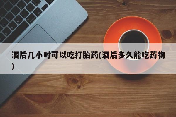 卖打胎药流产药微信酒后几小时可以吃打胎药(酒后多久能吃药物)