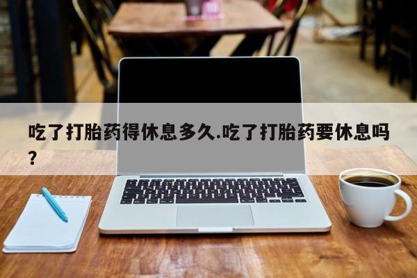 卖打胎药流产药微信吃了打胎药得休息多久.吃了打胎药要休息吗？