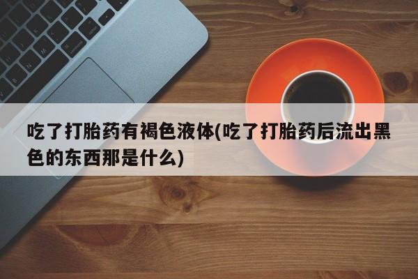 卖打胎药流产药微信吃了打胎药有褐色液体(吃了打胎药后流出黑色的东西那是什么)