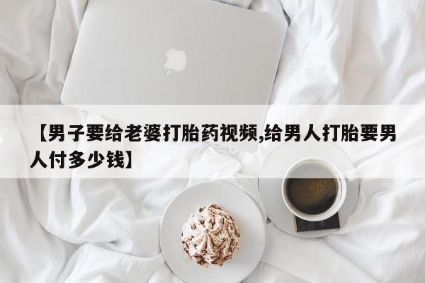 卖打胎药流产药微信【男子要给老婆打胎药视频,给男人打胎要男人付多少钱】