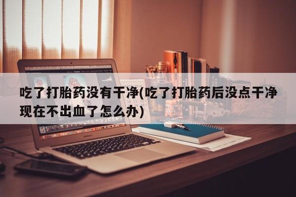 卖打胎药流产药微信吃了打胎药没有干净(吃了打胎药后没点干净现在不出血了怎么办)
