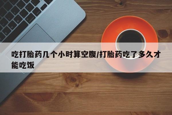 卖打胎药流产药微信吃打胎药几个小时算空腹/打胎药吃了多久才能吃饭
