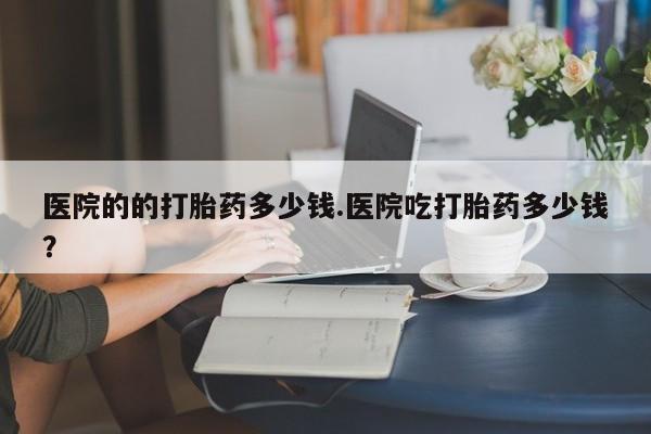 卖打胎药流产药微信医院的的打胎药多少钱.医院吃打胎药多少钱？