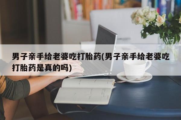 卖打胎药流产药微信男子亲手给老婆吃打胎药(男子亲手给老婆吃打胎药是真的吗)