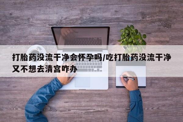 卖打胎药流产药微信打胎药没流干净会怀孕吗/吃打胎药没流干净又不想去清宫咋办