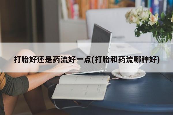 卖打胎药流产药微信打胎好还是药流好一点(打胎和药流哪种好)