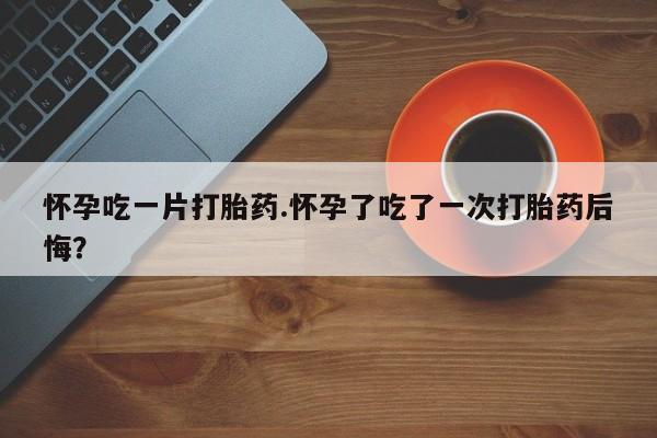 卖打胎药流产药微信怀孕吃一片打胎药.怀孕了吃了一次打胎药后悔？