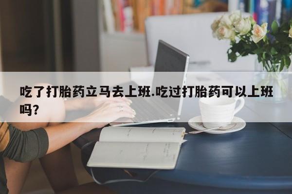 卖打胎药流产药微信吃了打胎药立马去上班.吃过打胎药可以上班吗？