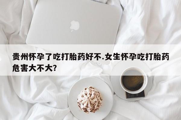 卖打胎药流产药微信贵州怀孕了吃打胎药好不.女生怀孕吃打胎药危害大不大？