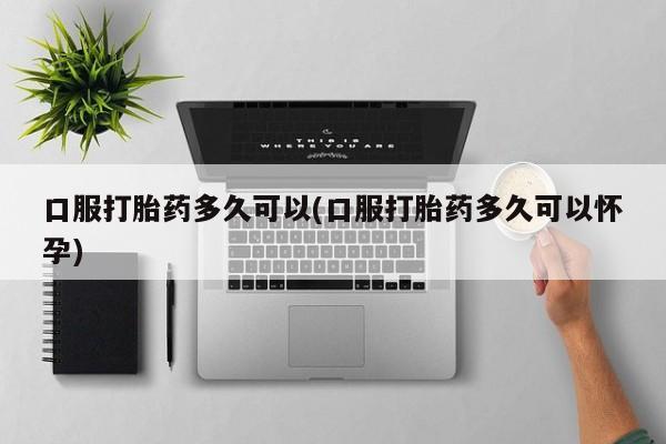 卖打胎药流产药微信口服打胎药多久可以(口服打胎药多久可以怀孕)