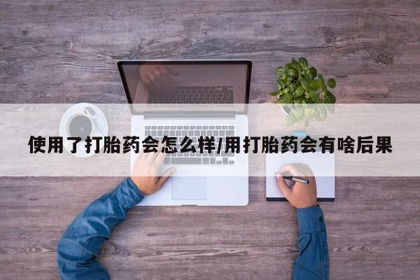 卖打胎药流产药微信使用了打胎药会怎么样/用打胎药会有啥后果