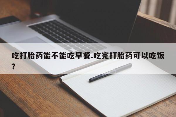 卖打胎药流产药微信吃打胎药能不能吃早餐.吃完打胎药可以吃饭？