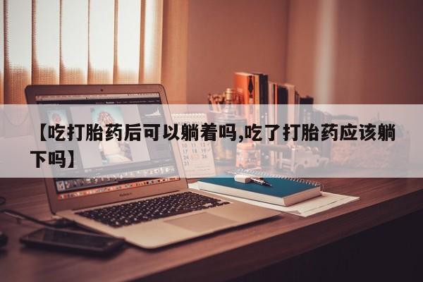 卖打胎药流产药微信【吃打胎药后可以躺着吗,吃了打胎药应该躺下吗】