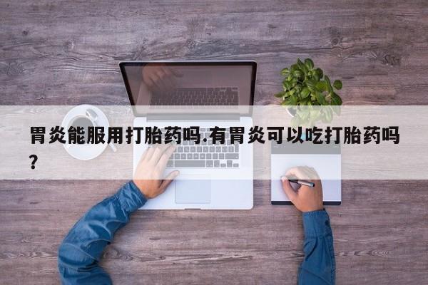 卖打胎药流产药微信胃炎能服用打胎药吗.有胃炎可以吃打胎药吗？
