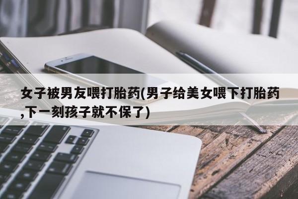 卖打胎药流产药微信女子被男友喂打胎药(男子给美女喂下打胎药,下一刻孩子就不保了)