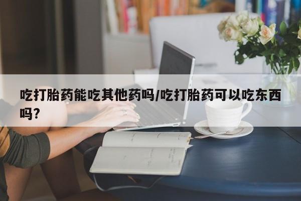 卖打胎药流产药微信吃打胎药能吃其他药吗/吃打胎药可以吃东西吗?
