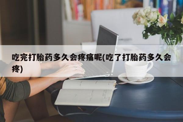 卖打胎药流产药微信吃完打胎药多久会疼痛呢(吃了打胎药多久会疼)