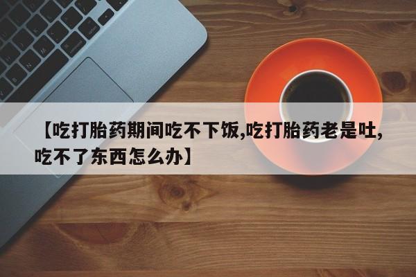 卖打胎药流产药微信【吃打胎药期间吃不下饭,吃打胎药老是吐,吃不了东西怎么办】
