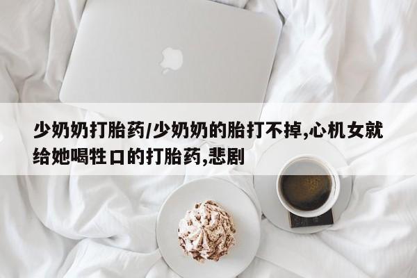 卖打胎药流产药微信少奶奶打胎药/少奶奶的胎打不掉,心机女就给她喝牲口的打胎药,悲剧