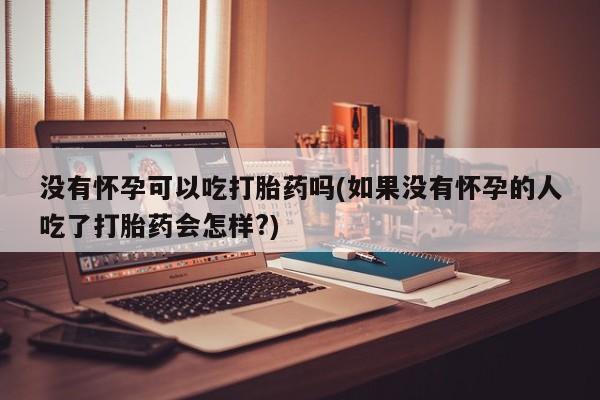 卖打胎药流产药微信没有怀孕可以吃打胎药吗(如果没有怀孕的人吃了打胎药会怎样?)