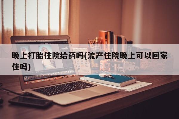 卖打胎药流产药微信晚上打胎住院给药吗(流产住院晚上可以回家住吗)