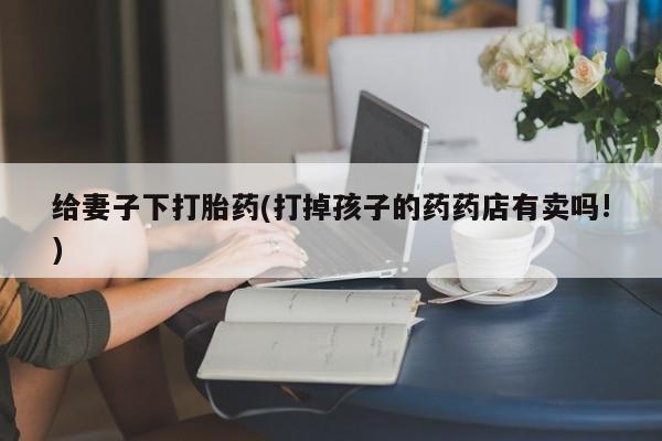 卖打胎药流产药微信给妻子下打胎药(打掉孩子的药药店有卖吗!)