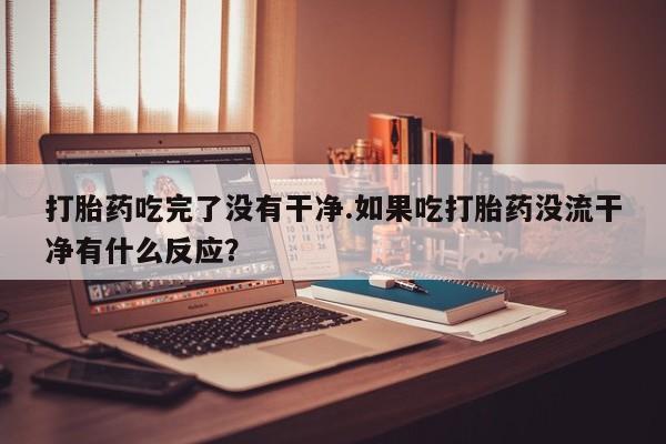 卖打胎药流产药微信打胎药吃完了没有干净.如果吃打胎药没流干净有什么反应？