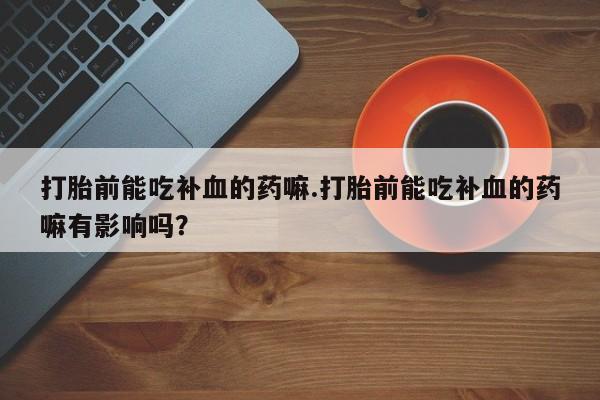 卖打胎药流产药微信打胎前能吃补血的药嘛.打胎前能吃补血的药嘛有影响吗？