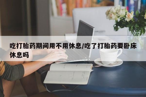卖打胎药流产药微信吃打胎药期间用不用休息/吃了打胎药要卧床休息吗