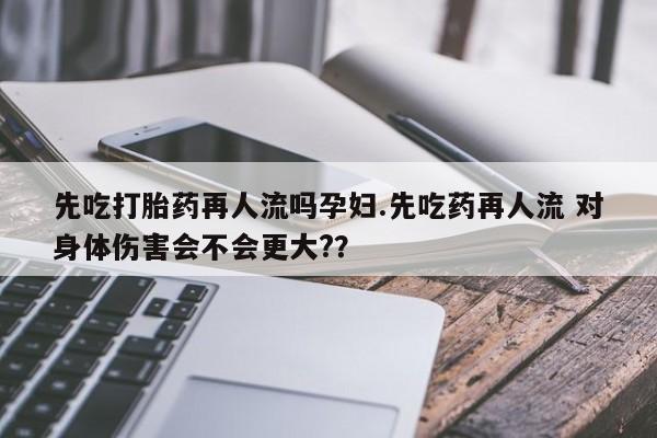 卖打胎药流产药微信先吃打胎药再人流吗孕妇.先吃药再人流 对身体伤害会不会更大?？