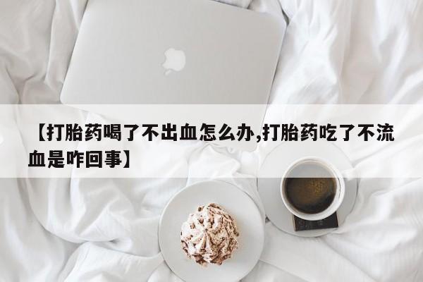 卖打胎药流产药微信【打胎药喝了不出血怎么办,打胎药吃了不流血是咋回事】