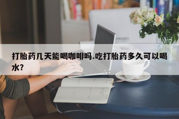 卖打胎药流产药微信打胎药几天能喝咖啡吗.吃打胎药多久可以喝水？