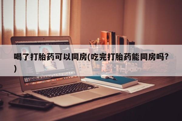 卖打胎药流产药微信喝了打胎药可以同房(吃完打胎药能同房吗?)