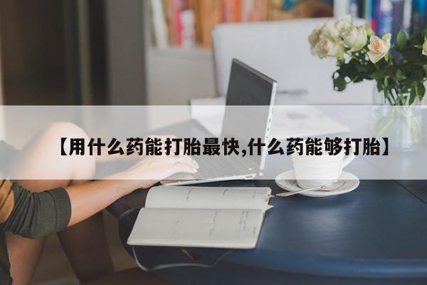 卖打胎药流产药微信【用什么药能打胎最快,什么药能够打胎】