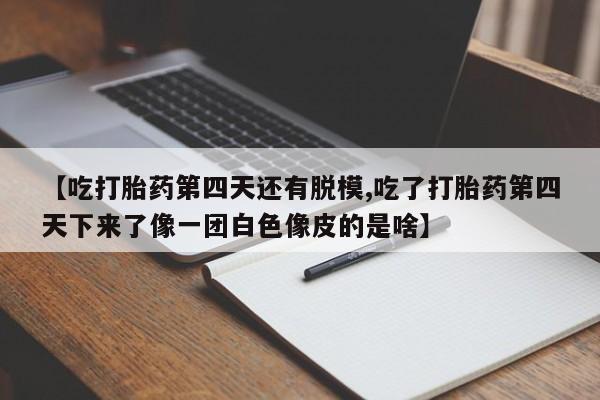 卖打胎药流产药微信【吃打胎药第四天还有脱模,吃了打胎药第四天下来了像一团白色像皮的是啥】