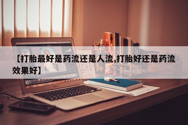卖打胎药流产药微信【打胎最好是药流还是人流,打胎好还是药流效果好】